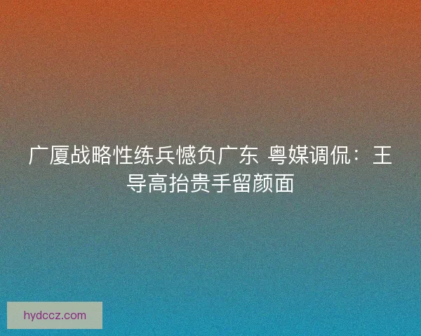 广厦战略性练兵憾负广东 粤媒调侃：王导高抬贵手留颜面