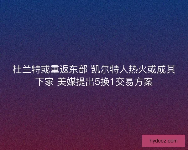 杜兰特或重返东部 凯尔特人热火或成其下家 美媒提出5换1交易方案