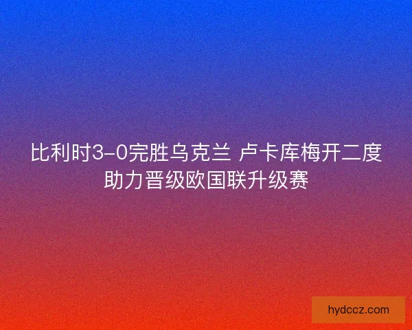 比利时3-0完胜乌克兰 卢卡库梅开二度助力晋级欧国联升级赛 比利时3-0完胜乌克兰 卢卡库梅开二度助力晋级欧国联升级赛
