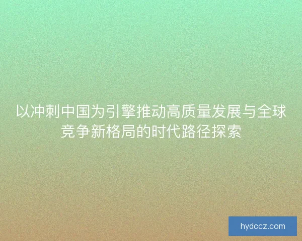 以冲刺中国为引擎推动高质量发展与全球竞争新格局的时代路径探索 以冲刺中国为引擎推动高质量发展与全球竞争新格局的时代路径探索