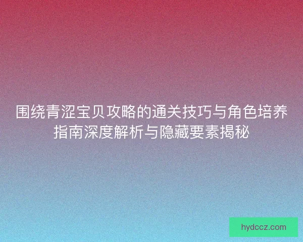 围绕青涩宝贝攻略的通关技巧与角色培养指南深度解析与隐藏要素揭秘 围绕青涩宝贝攻略的通关技巧与角色培养指南深度解析与隐藏要素揭秘