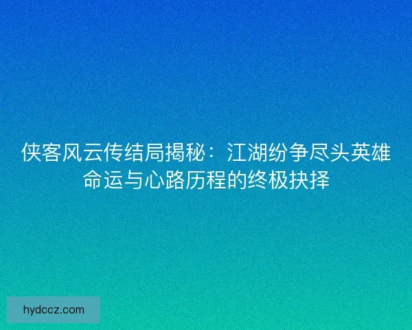 侠客风云传结局揭秘：江湖纷争尽头英雄命运与心路历程的终极抉择
