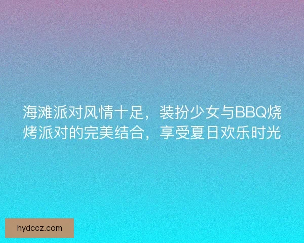 海滩派对风情十足，装扮少女与BBQ烧烤派对的完美结合，享受夏日欢乐时光