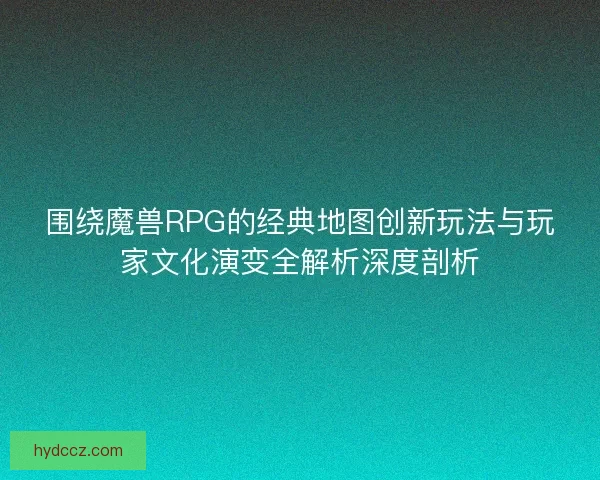 围绕魔兽RPG的经典地图创新玩法与玩家文化演变全解析深度剖析