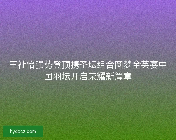 王祉怡强势登顶携圣坛组合圆梦全英赛中国羽坛开启荣耀新篇章