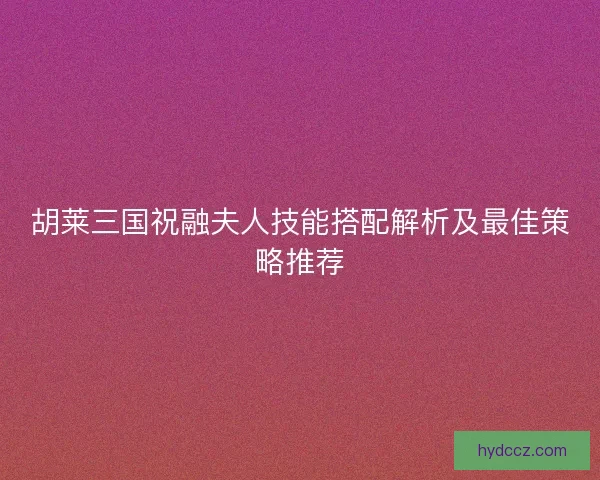 胡莱三国祝融夫人技能搭配解析及最佳策略推荐