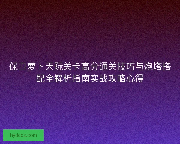 保卫萝卜天际关卡高分通关技巧与炮塔搭配全解析指南实战攻略心得 保卫萝卜天际关卡高分通关技巧与炮塔搭配全解析指南实战攻略心得