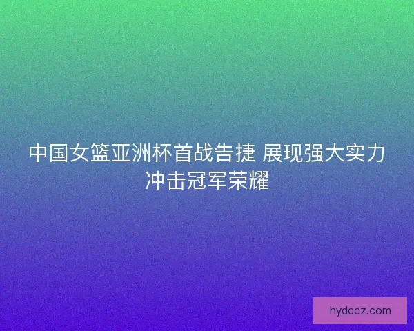 中国女篮亚洲杯首战告捷 展现强大实力冲击冠军荣耀