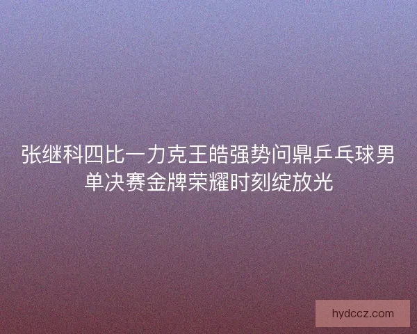 张继科四比一力克王皓强势问鼎乒乓球男单决赛金牌荣耀时刻绽放光