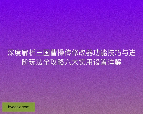 深度解析三国曹操传修改器功能技巧与进阶玩法全攻略六大实用设置详解