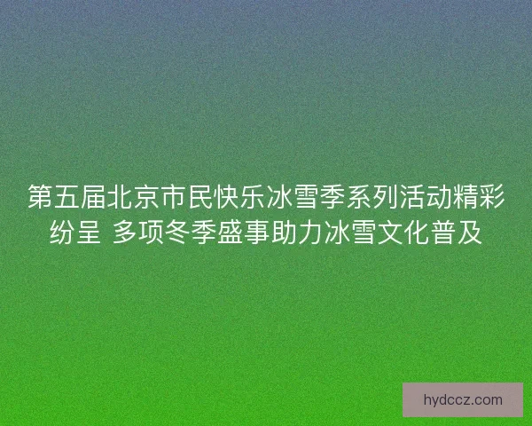 第五届北京市民快乐冰雪季系列活动精彩纷呈 多项冬季盛事助力冰雪文化普及