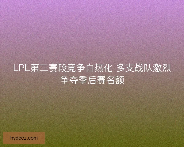 LPL第二赛段竞争白热化 多支战队激烈争夺季后赛名额