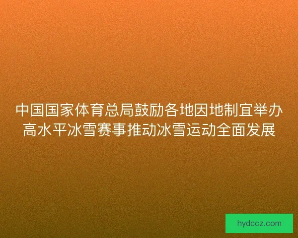 中国国家体育总局鼓励各地因地制宜举办高水平冰雪赛事推动冰雪运动全面发展
