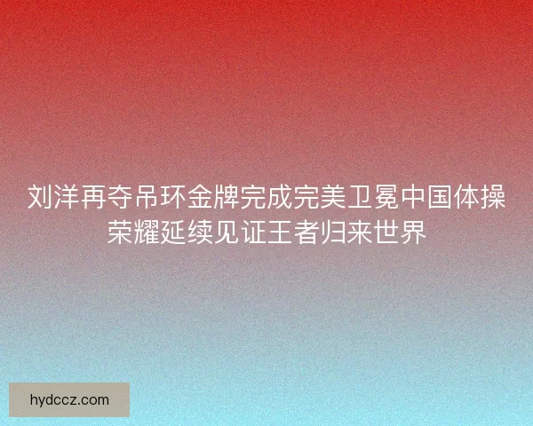 刘洋再夺吊环金牌完成完美卫冕中国体操荣耀延续见证王者归来世界 刘洋再夺吊环金牌完成完美卫冕中国体操荣耀延续见证王者归来世界