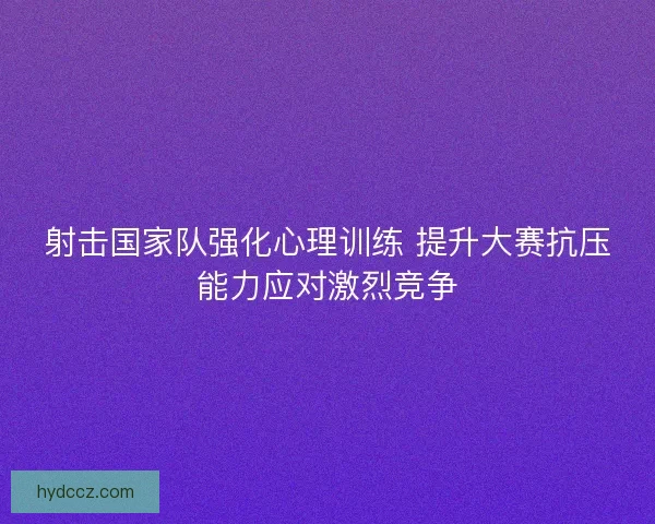 射击国家队强化心理训练 提升大赛抗压能力应对激烈竞争