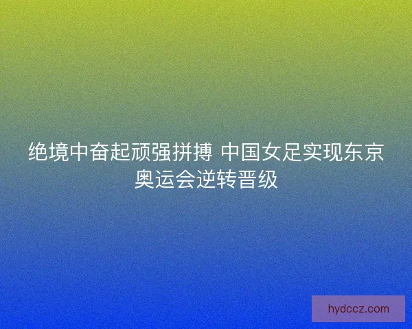 绝境中奋起顽强拼搏 中国女足实现东京奥运会逆转晋级