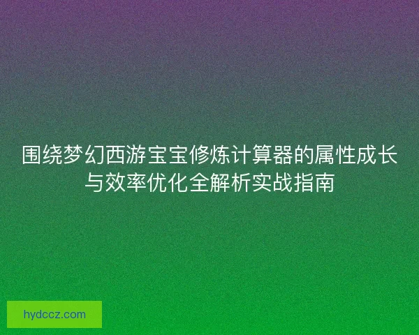 围绕梦幻西游宝宝修炼计算器的属性成长与效率优化全解析实战指南