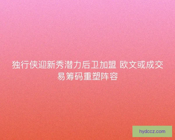独行侠迎新秀潜力后卫加盟 欧文或成交易筹码重塑阵容