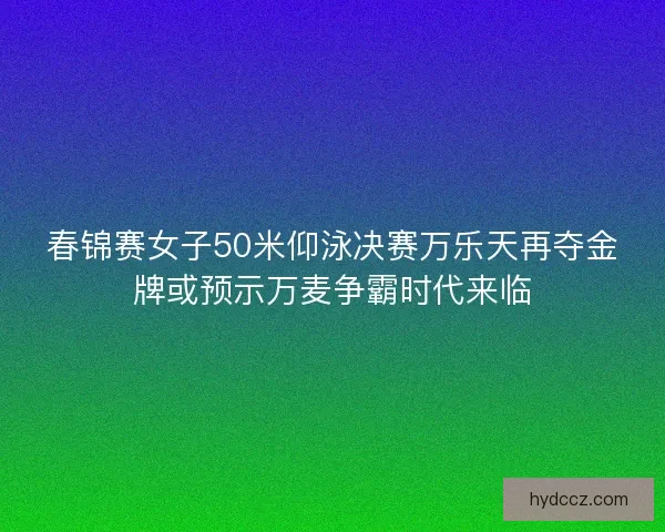 春锦赛女子50米仰泳决赛万乐天再夺金牌或预示万麦争霸时代来临