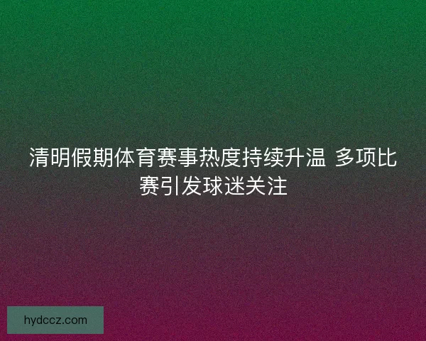 清明假期体育赛事热度持续升温 多项比赛引发球迷关注 清明假期体育赛事热度持续升温 多项比赛引发球迷关注