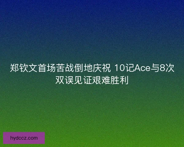 郑钦文首场苦战倒地庆祝 10记Ace与8次双误见证艰难胜利 郑钦文首场苦战倒地庆祝 10记Ace与8次双误见证艰难胜利