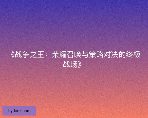 《战争之王:荣耀召唤与策略对决的终极战场》 《战争之王:荣耀召唤与策略对决的终极战场》