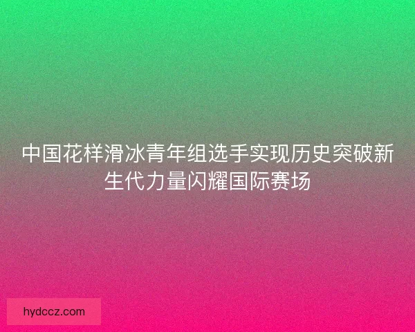 中国花样滑冰青年组选手实现历史突破新生代力量闪耀国际赛场 中国花样滑冰青年组选手实现历史突破新生代力量闪耀国际赛场