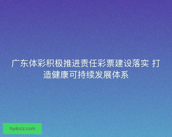 广东体彩积极推进责任彩票建设落实 打造健康可持续发展体系 广东体彩积极推进责任彩票建设落实 打造健康可持续发展体系