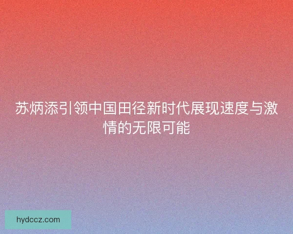 苏炳添引领中国田径新时代展现速度与激情的无限可能