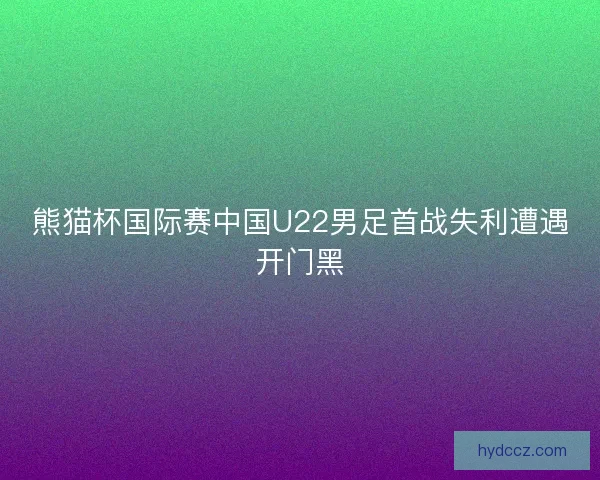 熊猫杯国际赛中国U22男足首战失利遭遇开门黑