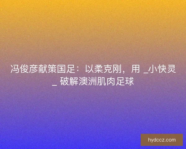 冯俊彦献策国足：以柔克刚，用 _小快灵_ 破解澳洲肌肉足球