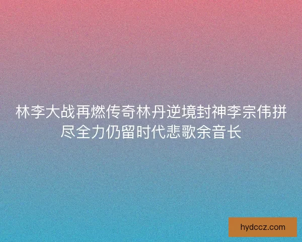 林李大战再燃传奇林丹逆境封神李宗伟拼尽全力仍留时代悲歌余音长