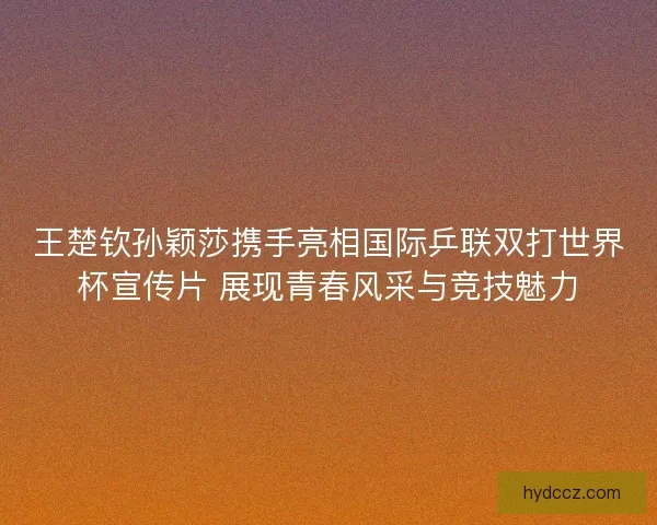 王楚钦孙颖莎携手亮相国际乒联双打世界杯宣传片 展现青春风采与竞技魅力