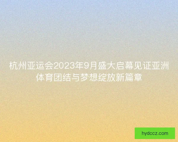 杭州亚运会2023年9月盛大启幕见证亚洲体育团结与梦想绽放新篇章