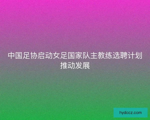 中国足协启动女足国家队主教练选聘计划推动发展 中国足协启动女足国家队主教练选聘计划推动发展