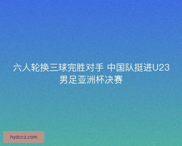 六人轮换三球完胜对手 中国队挺进U23男足亚洲杯决赛 六人轮换三球完胜对手 中国队挺进U23男足亚洲杯决赛